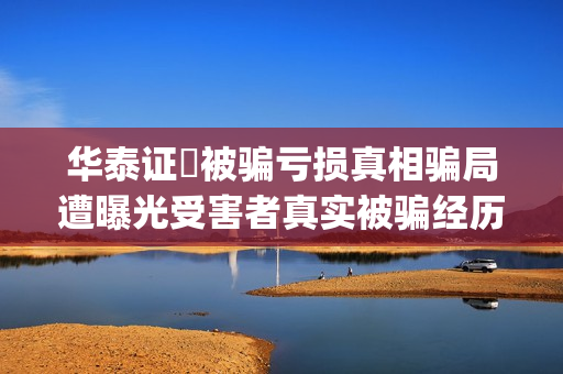 华泰证劵被骗亏损真相骗局遭曝光受害者真实被骗经历揭秘。(华泰证券的)