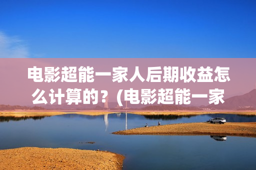 电影超能一家人后期收益怎么计算的？(电影超能一家人抢先观看)