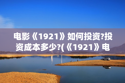 电影《1921》如何投资?投资成本多少?(《1921》电影怎么样)