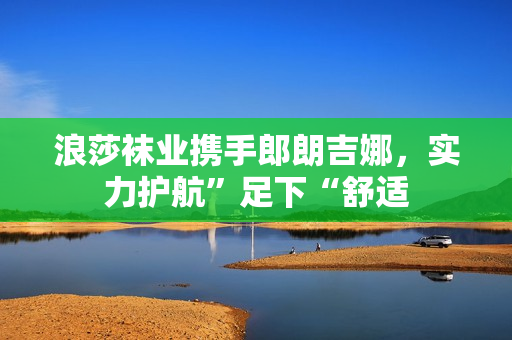 浪莎袜业携手郎朗吉娜，实力护航”足下“舒适