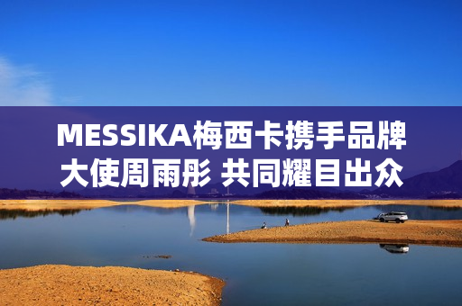 MESSIKA梅西卡携手品牌大使周雨彤 共同耀目出众