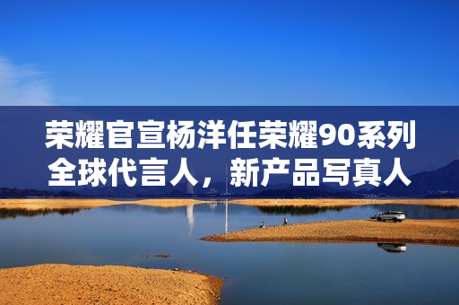 荣耀官宣杨洋任荣耀90系列全球代言人，新产品写真人像尽显美之本色