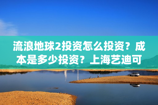 流浪地球2投资怎么投资？成本是多少投资？上海艺迪可以投资吗？(流浪地球2投资多少)