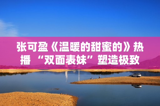 张可盈《温暖的甜蜜的》热播 “双面表妹”塑造极致反差感