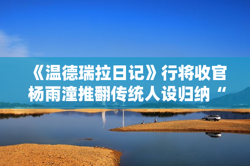 《温德瑞拉日记》行将收官 杨雨潼推翻传统人设归纳“非平常姐控”