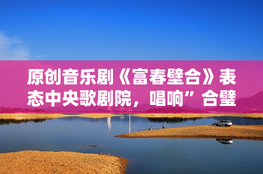 原创音乐剧《富春壁合》表态中央歌剧院，唱响”合璧之喜”!