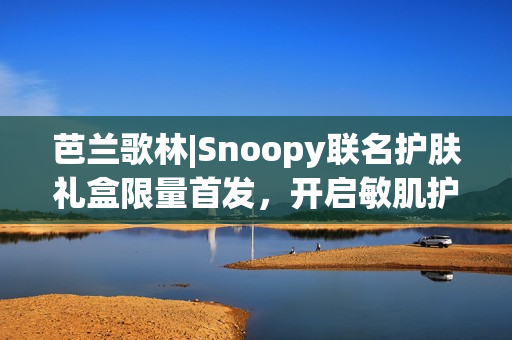芭兰歌林|Snoopy联名护肤礼盒限量首发，开启敏肌护肤新体验
