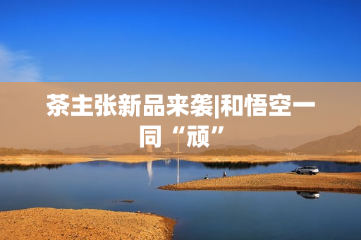 茶主张新品来袭|和悟空一同“顽”