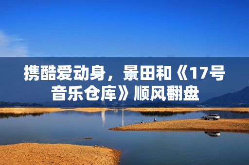携酷爱动身，景田和《17号音乐仓库》顺风翻盘