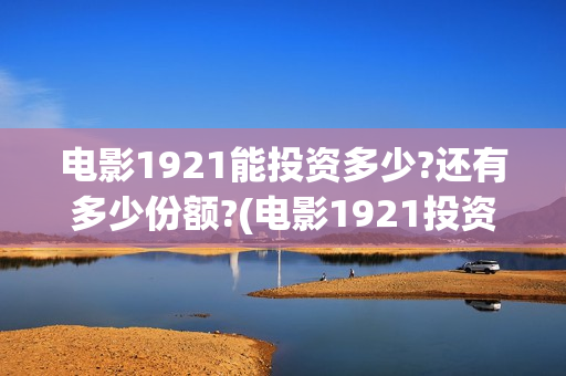 电影1921能投资多少?还有多少份额?(电影1921投资公司)