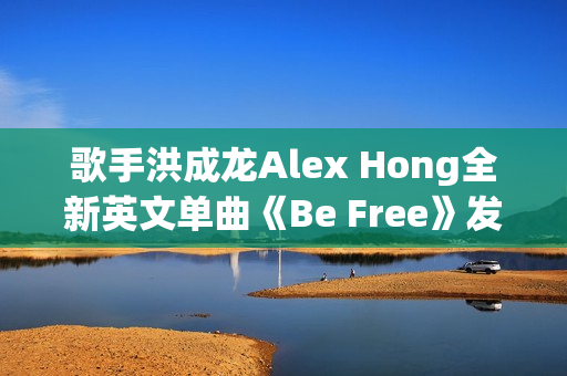 歌手洪成龙Alex Hong全新英文单曲《Be Free》发布
