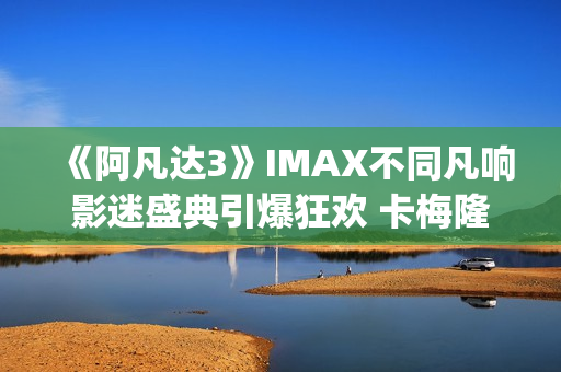 《阿凡达3》IMAX不同凡响影迷盛典引爆狂欢 卡梅隆连线解读IMAX体验(阿凡达3imax有彩蛋吗)
