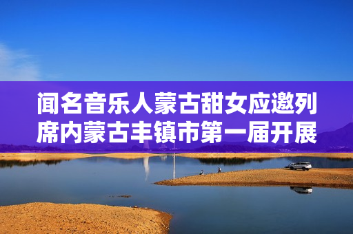 闻名音乐人蒙古甜女应邀列席内蒙古丰镇市第一届开展大会