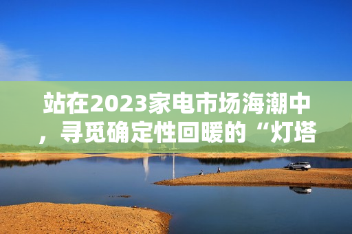 站在2023家电市场海潮中，寻觅确定性回暖的“灯塔”