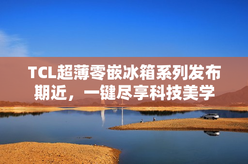 TCL超薄零嵌冰箱系列发布期近，一键尽享科技美学