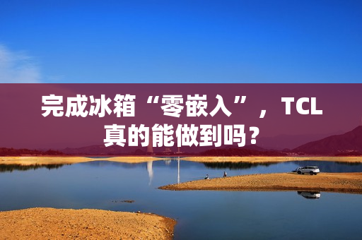 完成冰箱“零嵌入”，TCL真的能做到吗？