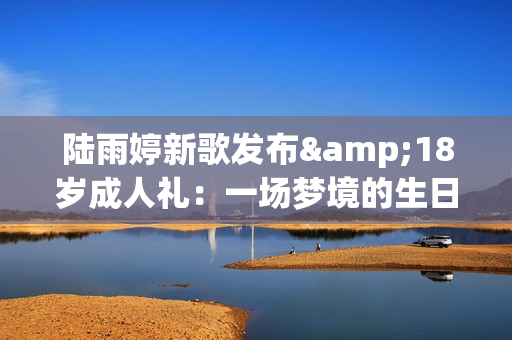 陆雨婷新歌发布&18岁成人礼：一场梦境的生日礼物
