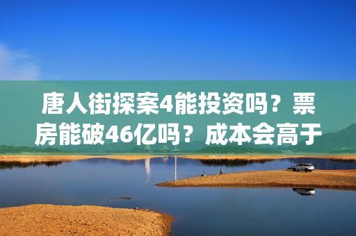 唐人街探案4能投资吗？票房能破46亿吗？成本会高于唐3吗？(唐人街探案四出不出)