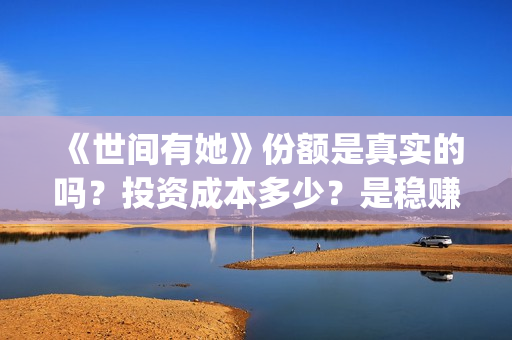 《世间有她》份额是真实的吗？投资成本多少？是稳赚的吗？(世间有她讲的是什么)