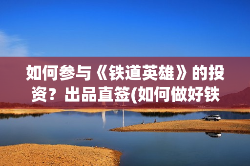 如何参与《铁道英雄》的投资？出品直签(如何做好铁路人)