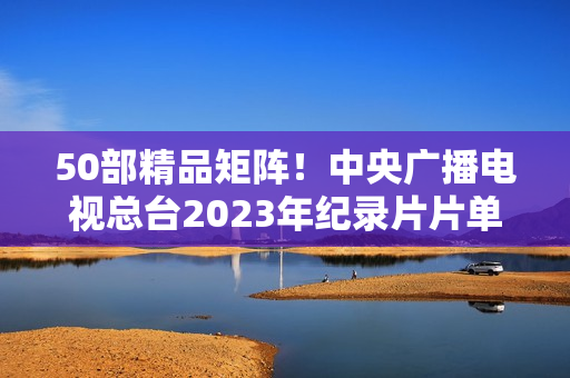 50部精品矩阵！中央广播电视总台2023年纪录片片单重磅发布