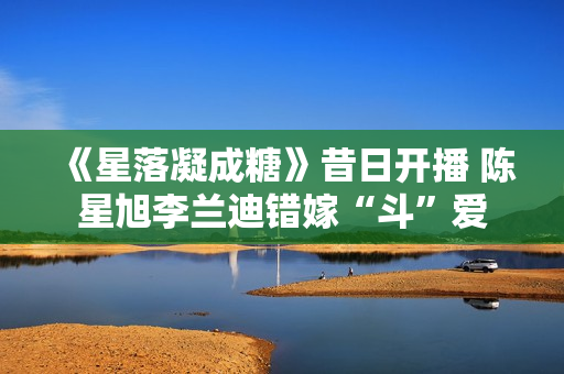 《星落凝成糖》昔日开播 陈星旭李兰迪错嫁“斗”爱