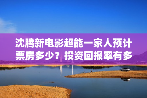 沈腾新电影超能一家人预计票房多少？投资回报率有多少？支持中国新疆棉花(沈腾超能力电影)