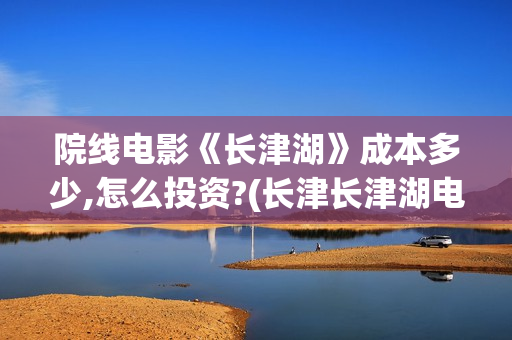 院线电影《长津湖》成本多少,怎么投资?(长津长津湖电影)