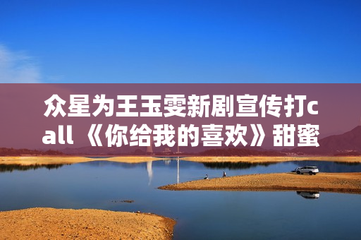 众星为王玉雯新剧宣传打call 《你给我的喜欢》甜蜜上线