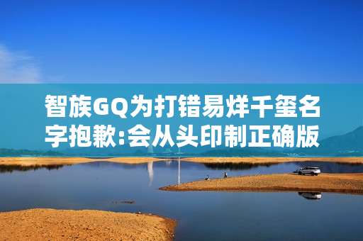 智族GQ为打错易烊千玺名字抱歉:会从头印制正确版