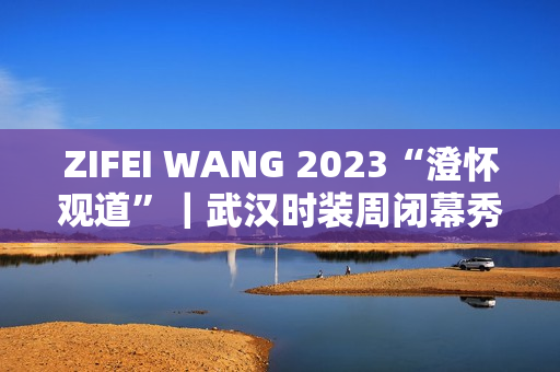 ZIFEI WANG 2023“澄怀观道”｜武汉时装周闭幕秀成功举办