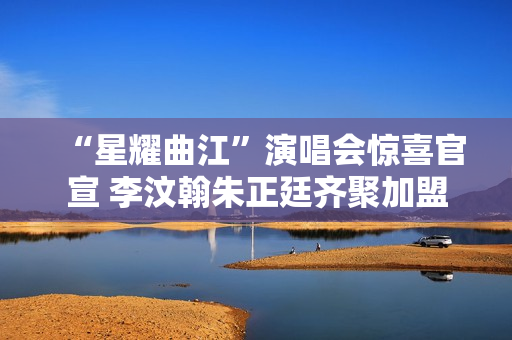 “星耀曲江”演唱会惊喜官宣 李汶翰朱正廷齐聚加盟