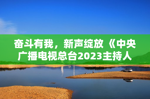 奋斗有我，新声绽放 《中央广播电视总台2023主持人大赛》正式启动