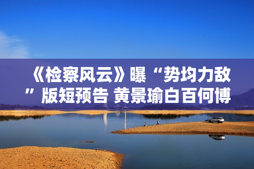 《检察风云》曝“势均力敌”版短预告 黄景瑜白百何博弈火药味十足