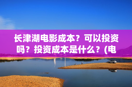 长津湖电影成本？可以投资吗？投资成本是什么？(电影长津湖的成本是多少?)