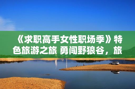 《求职高手女性职场季》特色旅游之旅 勇闯野狼谷，旅游新思路