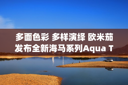 多面色彩 多样演绎 欧米茄发布全新海马系列Aqua Terra Shades腕表