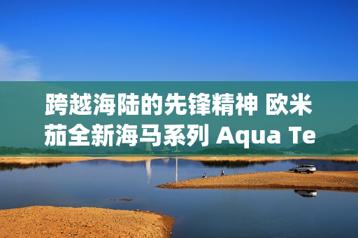 跨越海陆的先锋精神 欧米茄全新海马系列 Aqua Terra Shades 腕表