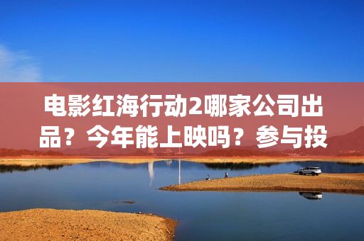 电影红海行动2哪家公司出品？今年能上映吗？参与投资怎么认购份额？(电影红海行动2蛟龙行动)