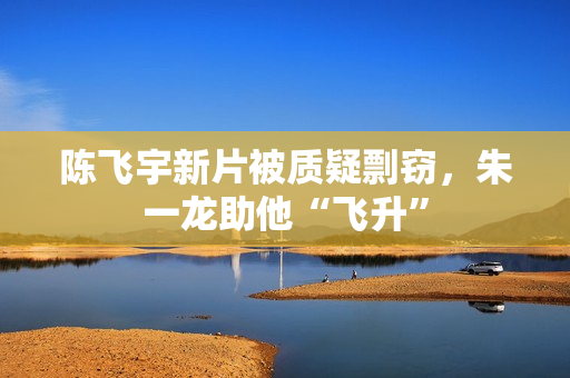 陈飞宇新片被质疑剽窃，朱一龙助他“飞升”