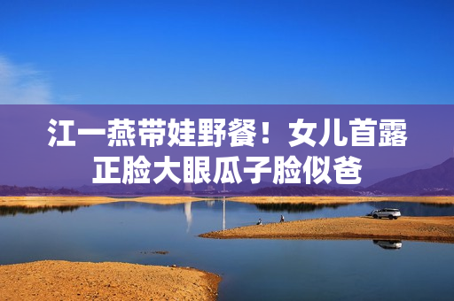 江一燕带娃野餐！女儿首露正脸大眼瓜子脸似爸