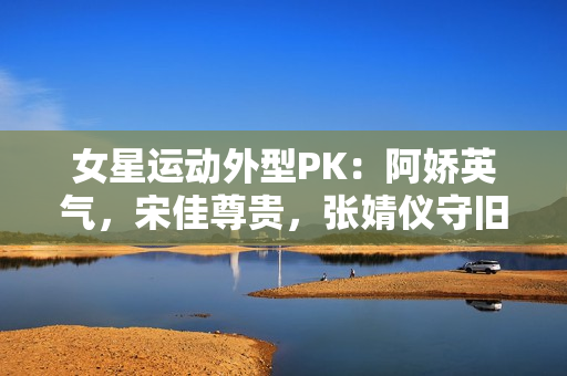 女星运动外型PK：阿娇英气，宋佳尊贵，张婧仪守旧
