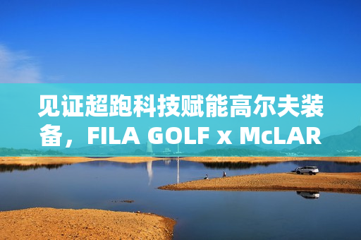 见证超跑科技赋能高尔夫装备，FILA GOLF x McLAREN联名系列全球首发