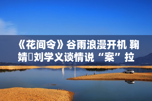 《花间令》谷雨浪漫开机 鞠婧祎刘学义谈情说“案”拉满期待