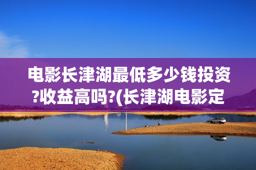 电影长津湖最低多少钱投资?收益高吗?(长津湖电影定价)