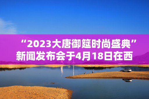 “2023大唐御筵时尚盛典”新闻发布会于4月18日在西安盛大召开