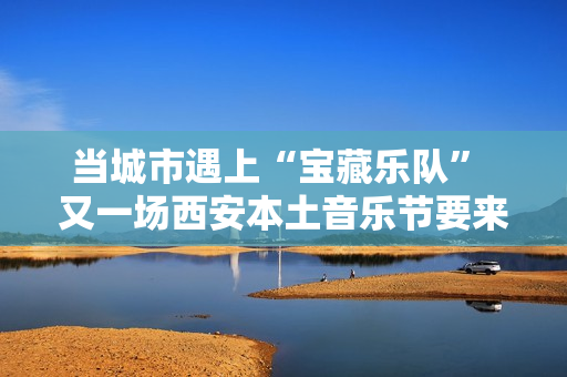 当城市遇上“宝藏乐队” 又一场西安本土音乐节要来啦
