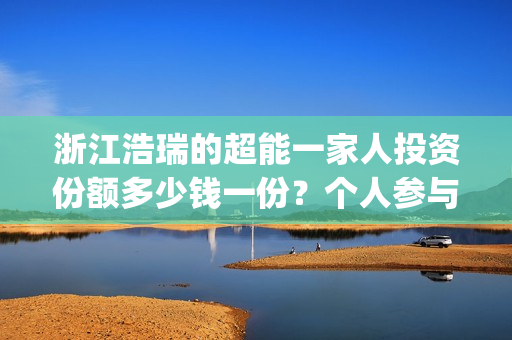 浙江浩瑞的超能一家人投资份额多少钱一份？个人参与怎么对接公司？(温州浩瑞)
