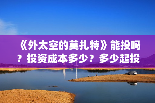 《外太空的莫扎特》能投吗？投资成本多少？多少起投？(《外太空的莫扎特》大结局)