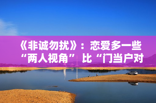 《非诚勿扰》：恋爱多一些“两人视角” 比“门当户对”更重要的是共同成长